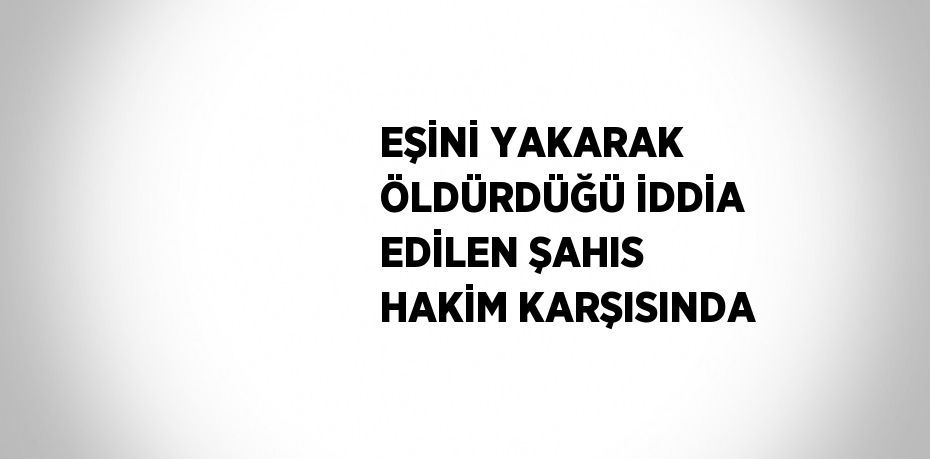 EŞİNİ YAKARAK ÖLDÜRDÜĞÜ İDDİA EDİLEN ŞAHIS HAKİM KARŞISINDA