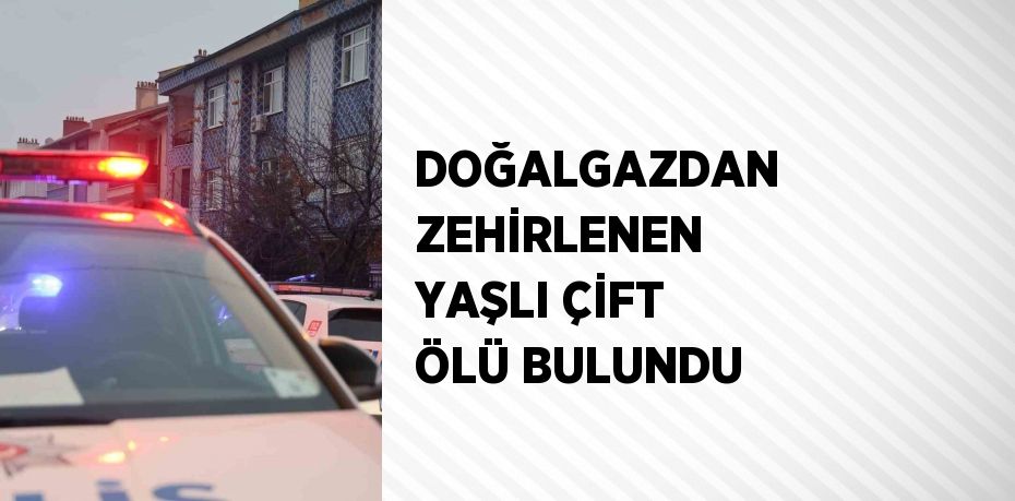 DOĞALGAZDAN ZEHİRLENEN YAŞLI ÇİFT ÖLÜ BULUNDU