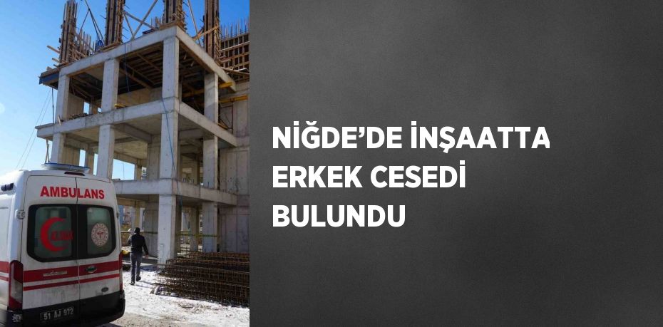 NİĞDE’DE İNŞAATTA ERKEK CESEDİ BULUNDU