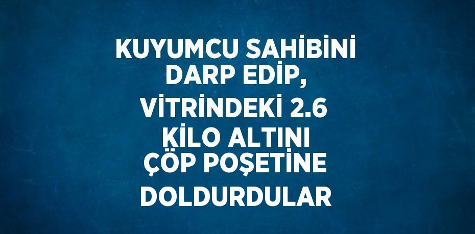 KUYUMCU SAHİBİNİ DARP EDİP, VİTRİNDEKİ 2.6 KİLO ALTINI ÇÖP POŞETİNE DOLDURDULAR