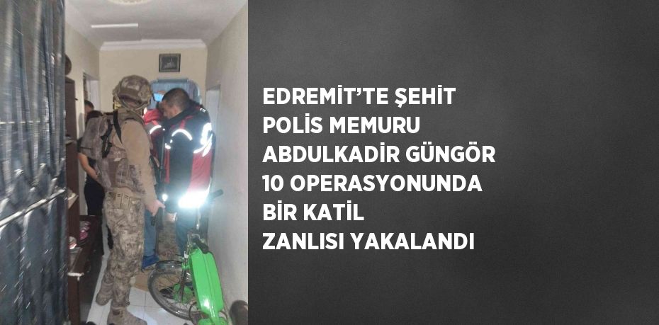 EDREMİT’TE ŞEHİT POLİS MEMURU ABDULKADİR GÜNGÖR 10 OPERASYONUNDA BİR KATİL ZANLISI YAKALANDI