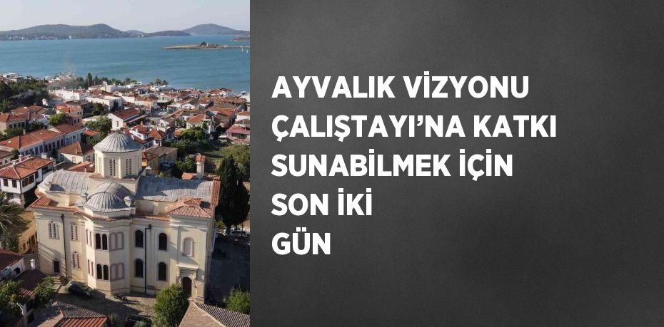 AYVALIK VİZYONU ÇALIŞTAYI’NA KATKI SUNABİLMEK İÇİN SON İKİ GÜN