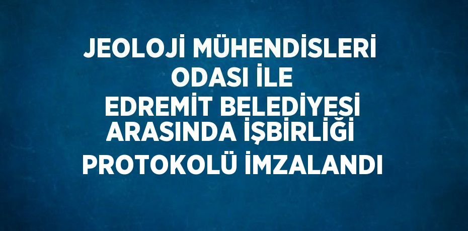 JEOLOJİ MÜHENDİSLERİ ODASI İLE EDREMİT BELEDİYESİ ARASINDA İŞBİRLİĞİ PROTOKOLÜ İMZALANDI