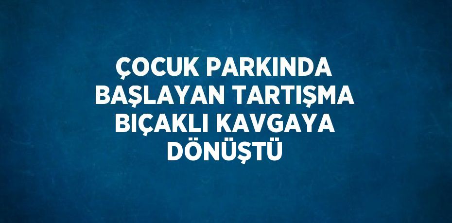 ÇOCUK PARKINDA BAŞLAYAN TARTIŞMA BIÇAKLI KAVGAYA DÖNÜŞTÜ