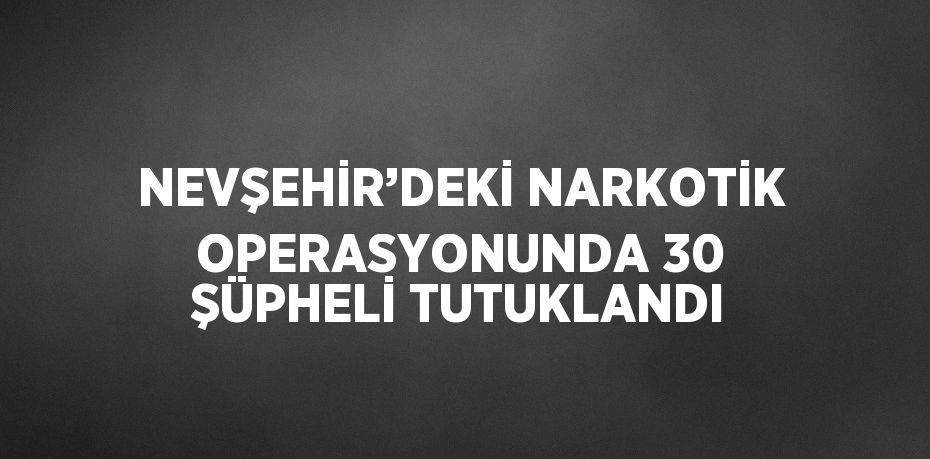 NEVŞEHİR’DEKİ NARKOTİK OPERASYONUNDA 30 ŞÜPHELİ TUTUKLANDI