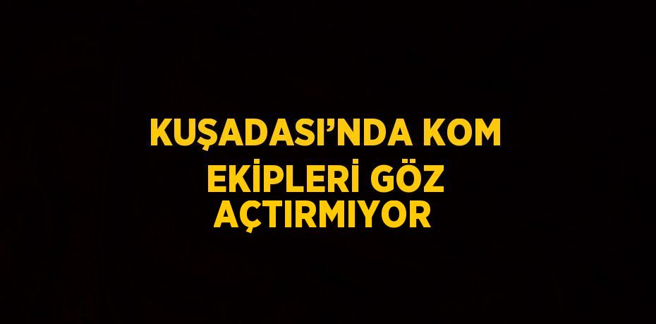 KUŞADASI’NDA KOM EKİPLERİ GÖZ AÇTIRMIYOR