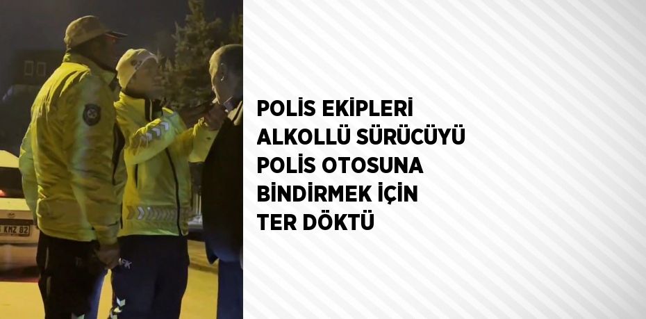 POLİS EKİPLERİ ALKOLLÜ SÜRÜCÜYÜ POLİS OTOSUNA BİNDİRMEK İÇİN TER DÖKTÜ