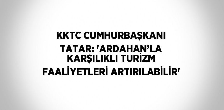 KKTC CUMHURBAŞKANI TATAR: 'ARDAHAN’LA KARŞILIKLI TURİZM FAALİYETLERİ ARTIRILABİLİR'