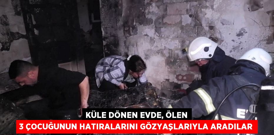 KÜLE DÖNEN EVDE, ÖLEN 3 ÇOCUĞUNUN HATIRALARINI GÖZYAŞLARIYLA ARADILAR