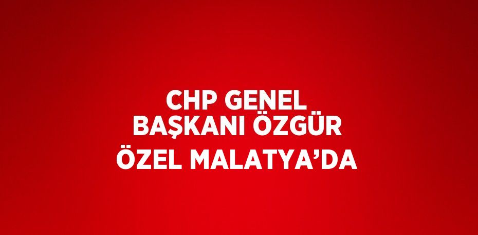 CHP GENEL BAŞKANI ÖZGÜR ÖZEL MALATYA’DA