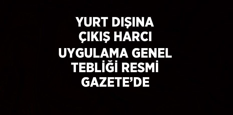 YURT DIŞINA ÇIKIŞ HARCI UYGULAMA GENEL TEBLİĞİ RESMİ GAZETE’DE