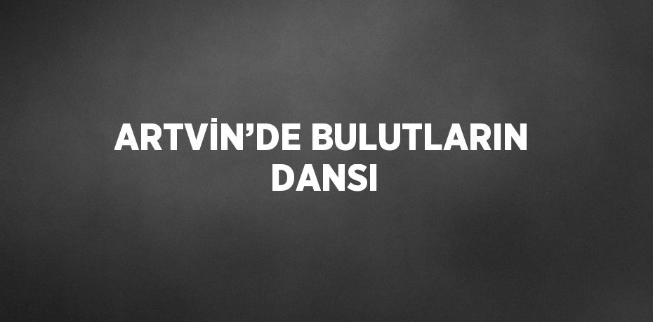 ARTVİN’DE BULUTLARIN DANSI