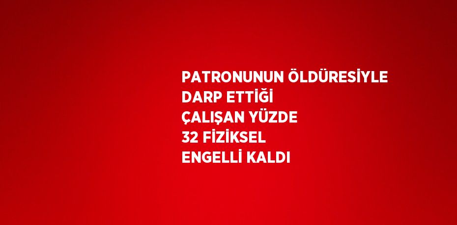 PATRONUNUN ÖLDÜRESİYLE DARP ETTİĞİ ÇALIŞAN YÜZDE 32 FİZİKSEL ENGELLİ KALDI