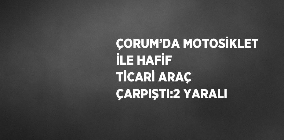 ÇORUM’DA MOTOSİKLET İLE HAFİF TİCARİ ARAÇ ÇARPIŞTI:2 YARALI