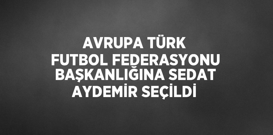 AVRUPA TÜRK FUTBOL FEDERASYONU BAŞKANLIĞINA SEDAT AYDEMİR SEÇİLDİ