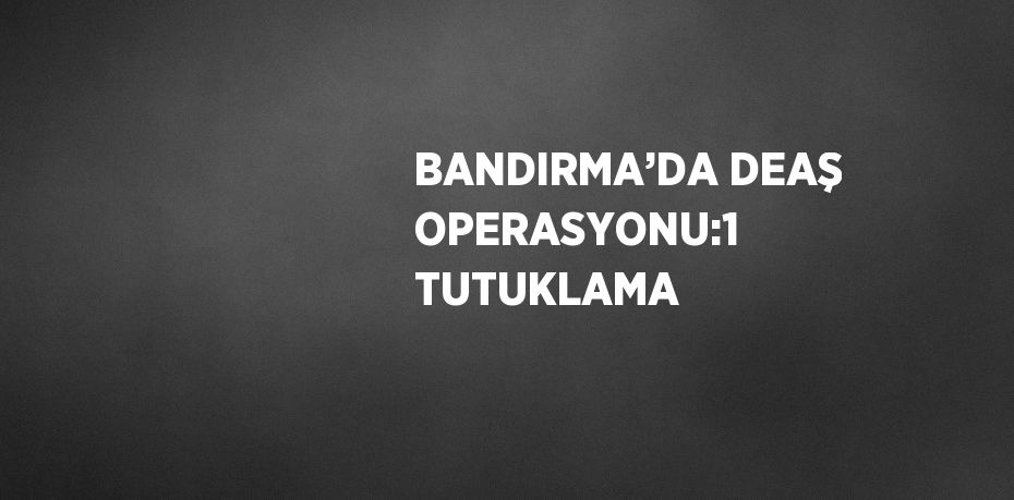 BANDIRMA’DA DEAŞ OPERASYONU:1 TUTUKLAMA