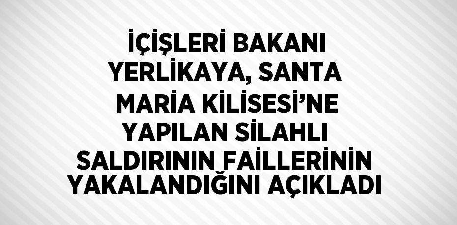 İÇİŞLERİ BAKANI YERLİKAYA, SANTA MARİA KİLİSESİ’NE YAPILAN SİLAHLI SALDIRININ FAİLLERİNİN YAKALANDIĞINI AÇIKLADI