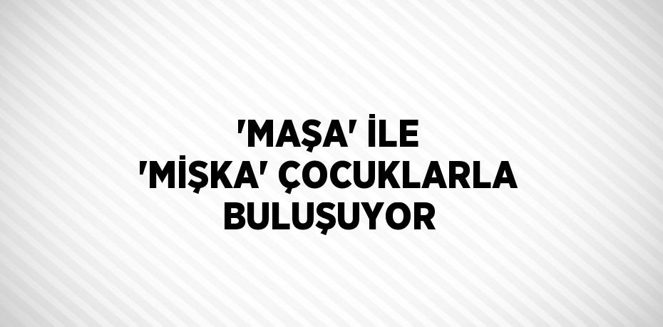 'MAŞA' İLE 'MİŞKA' ÇOCUKLARLA BULUŞUYOR