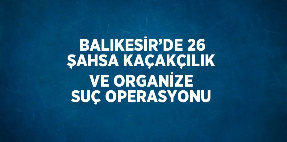 BALIKESİR’DE 26 ŞAHSA KAÇAKÇILIK VE ORGANİZE SUÇ OPERASYONU