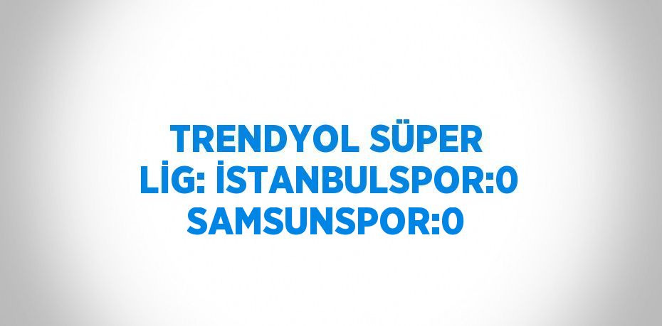 TRENDYOL SÜPER LİG: İSTANBULSPOR:0 SAMSUNSPOR:0