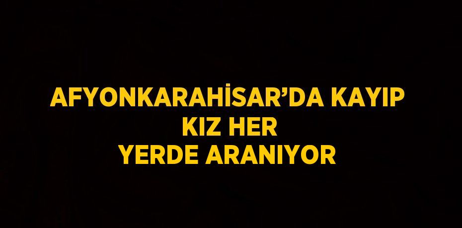 AFYONKARAHİSAR’DA KAYIP KIZ HER YERDE ARANIYOR