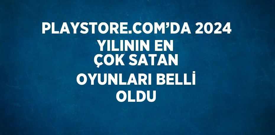 PLAYSTORE.COM’DA 2024 YILININ EN ÇOK SATAN OYUNLARI BELLİ OLDU