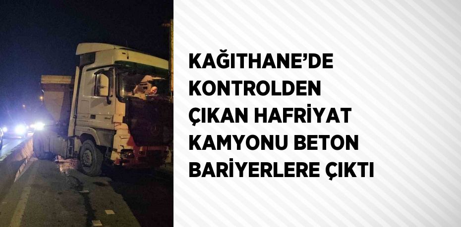 KAĞITHANE’DE KONTROLDEN ÇIKAN HAFRİYAT KAMYONU BETON BARİYERLERE ÇIKTI