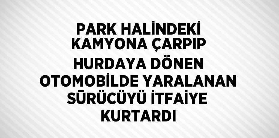 PARK HALİNDEKİ KAMYONA ÇARPIP HURDAYA DÖNEN OTOMOBİLDE YARALANAN SÜRÜCÜYÜ İTFAİYE KURTARDI