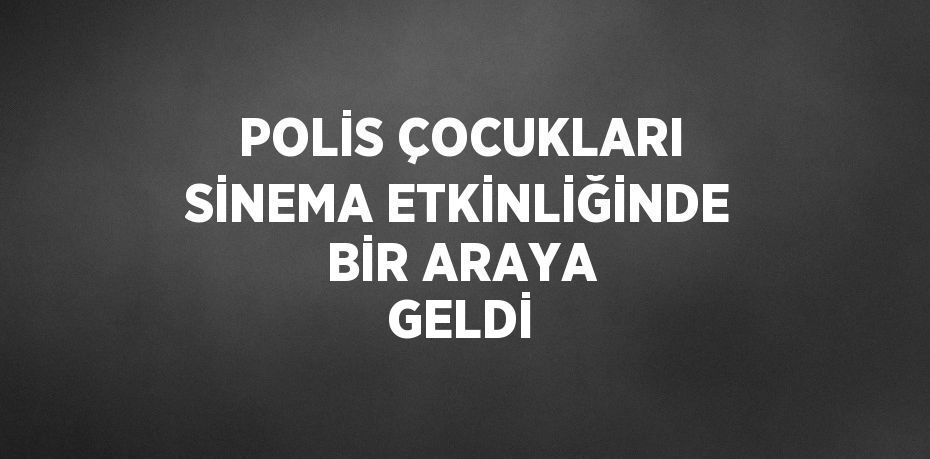 POLİS ÇOCUKLARI SİNEMA ETKİNLİĞİNDE BİR ARAYA GELDİ