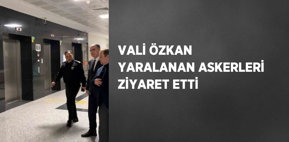 VALİ ÖZKAN YARALANAN ASKERLERİ ZİYARET ETTİ