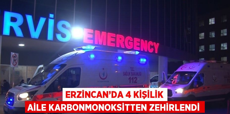 ERZİNCAN’DA 4 KİŞİLİK AİLE KARBONMONOKSİTTEN ZEHİRLENDİ