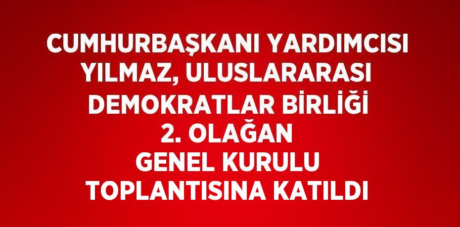 CUMHURBAŞKANI YARDIMCISI YILMAZ, ULUSLARARASI DEMOKRATLAR BİRLİĞİ 2. OLAĞAN GENEL KURULU TOPLANTISINA KATILDI