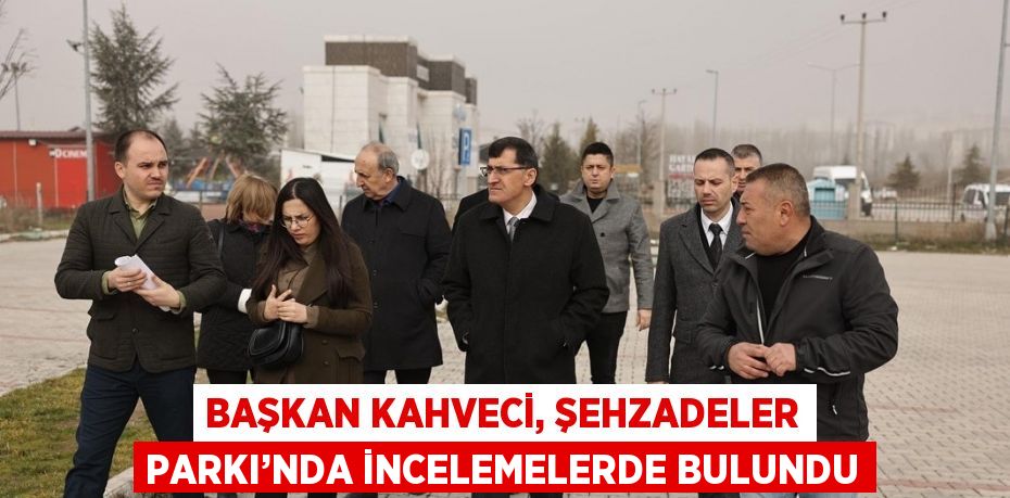 BAŞKAN KAHVECİ, ŞEHZADELER PARKI’NDA İNCELEMELERDE BULUNDU