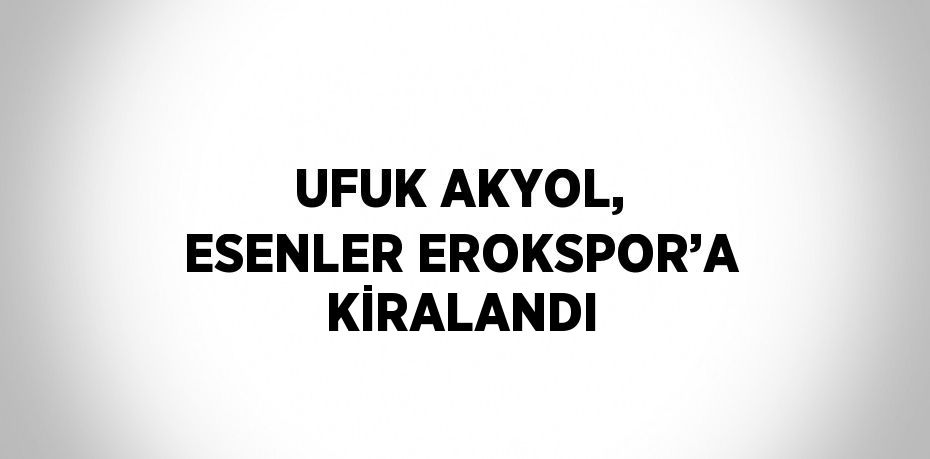 UFUK AKYOL, ESENLER EROKSPOR’A KİRALANDI