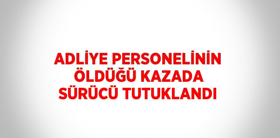 ADLİYE PERSONELİNİN ÖLDÜĞÜ KAZADA SÜRÜCÜ TUTUKLANDI