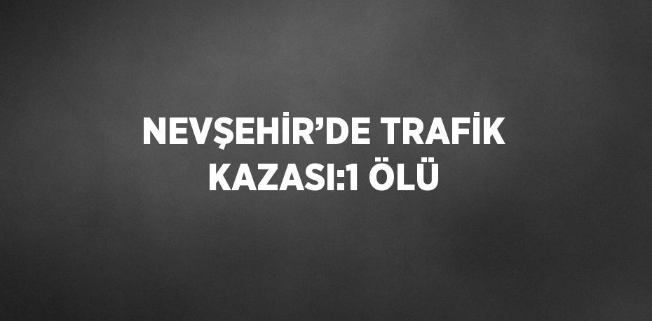 NEVŞEHİR’DE TRAFİK KAZASI:1 ÖLÜ