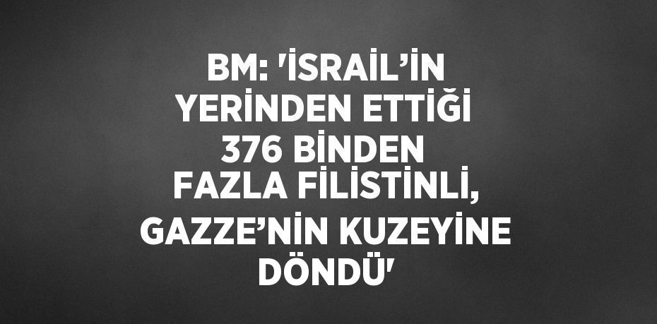 BM: 'İSRAİL’İN YERİNDEN ETTİĞİ 376 BİNDEN FAZLA FİLİSTİNLİ, GAZZE’NİN KUZEYİNE DÖNDÜ'