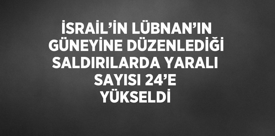 İSRAİL’İN LÜBNAN’IN GÜNEYİNE DÜZENLEDİĞİ SALDIRILARDA YARALI SAYISI 24’E YÜKSELDİ