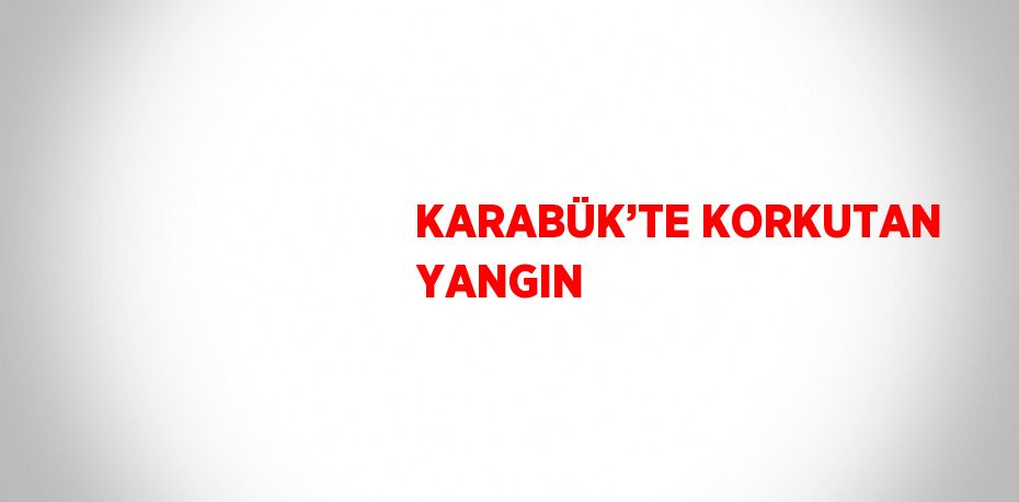 KARABÜK’TE KORKUTAN YANGIN