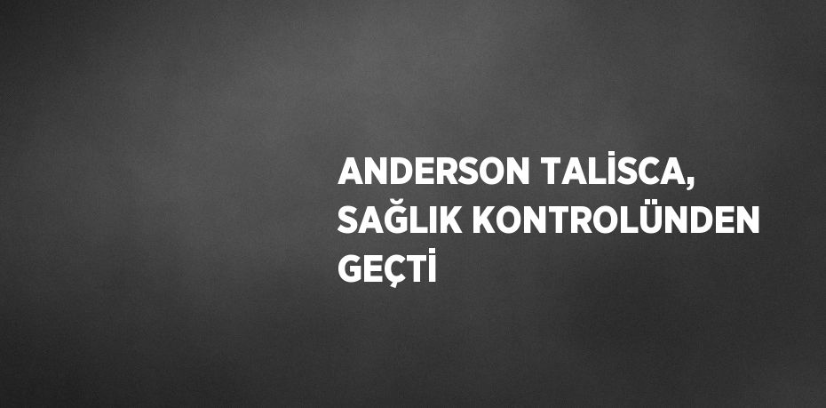 ANDERSON TALİSCA, SAĞLIK KONTROLÜNDEN GEÇTİ