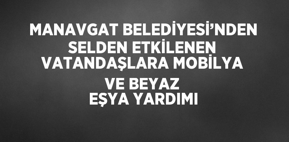 MANAVGAT BELEDİYESİ’NDEN SELDEN ETKİLENEN VATANDAŞLARA MOBİLYA VE BEYAZ EŞYA YARDIMI