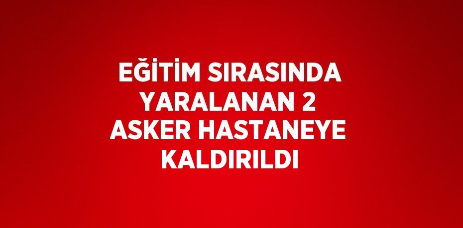 EĞİTİM SIRASINDA YARALANAN 2 ASKER HASTANEYE KALDIRILDI