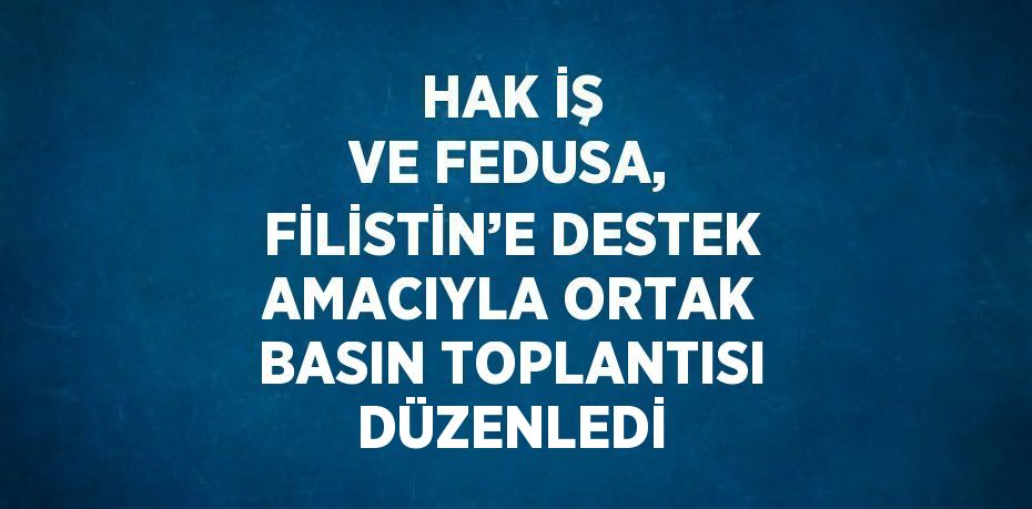 HAK İŞ VE FEDUSA, FİLİSTİN’E DESTEK AMACIYLA ORTAK BASIN TOPLANTISI DÜZENLEDİ