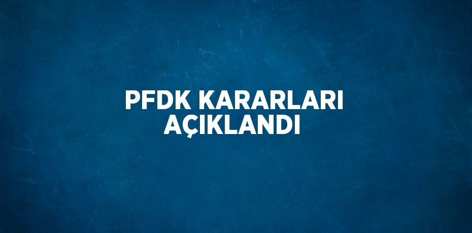 PFDK KARARLARI AÇIKLANDI