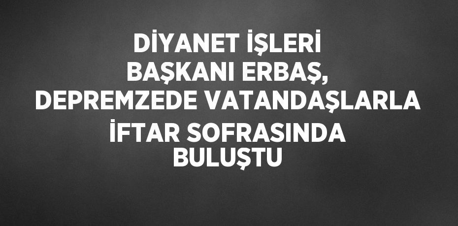 DİYANET İŞLERİ BAŞKANI ERBAŞ, DEPREMZEDE VATANDAŞLARLA İFTAR SOFRASINDA BULUŞTU