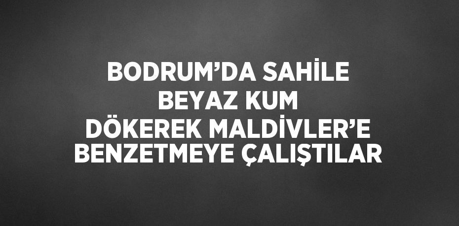 BODRUM’DA SAHİLE BEYAZ KUM DÖKEREK MALDİVLER’E BENZETMEYE ÇALIŞTILAR