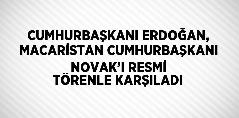 CUMHURBAŞKANI ERDOĞAN, MACARİSTAN CUMHURBAŞKANI NOVAK’I RESMİ TÖRENLE KARŞILADI