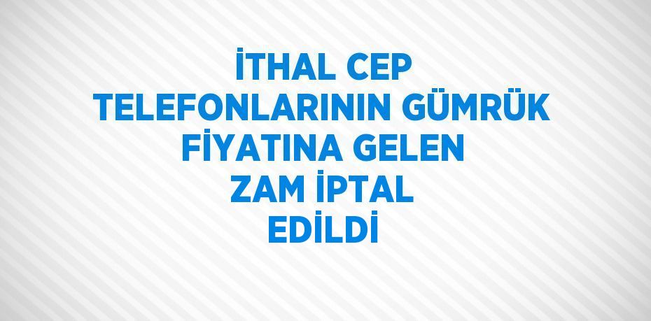 İTHAL CEP TELEFONLARININ GÜMRÜK FİYATINA GELEN ZAM İPTAL EDİLDİ