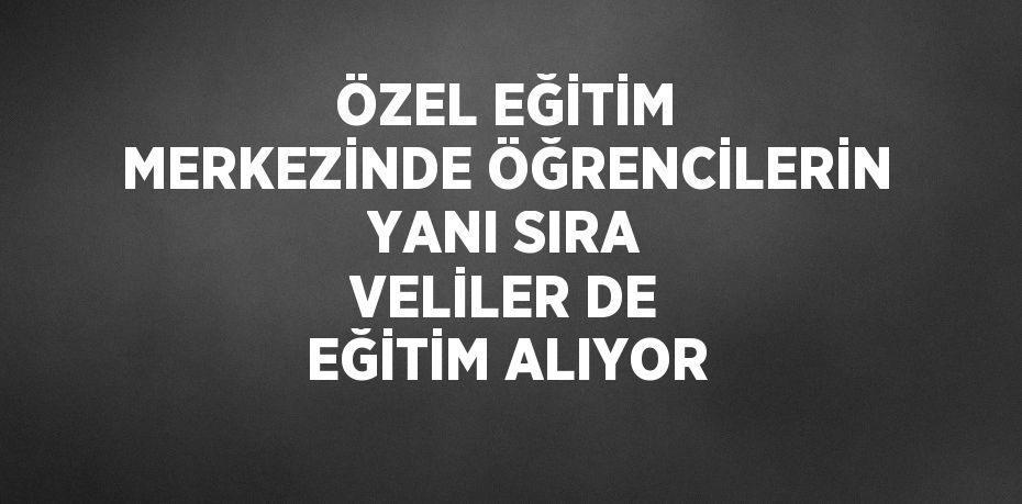 ÖZEL EĞİTİM MERKEZİNDE ÖĞRENCİLERİN YANI SIRA VELİLER DE EĞİTİM ALIYOR