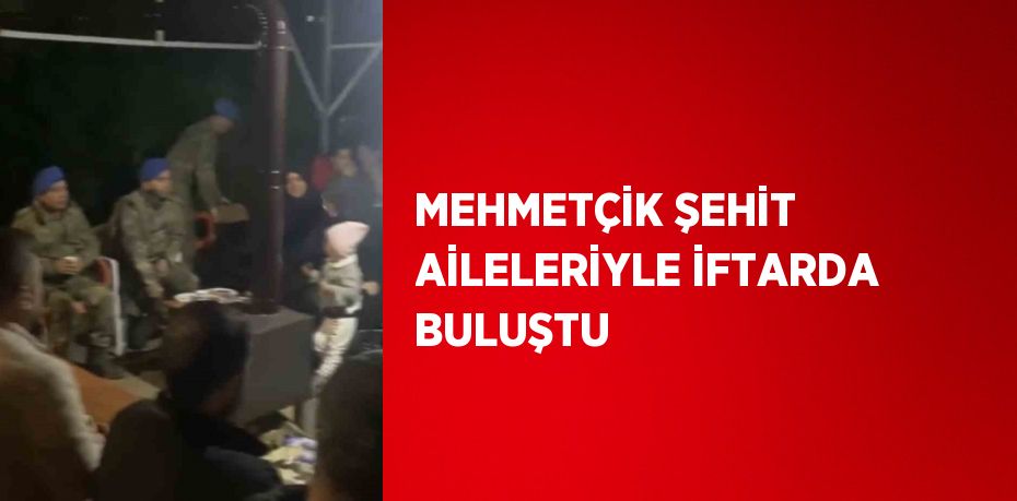 MEHMETÇİK ŞEHİT AİLELERİYLE İFTARDA BULUŞTU